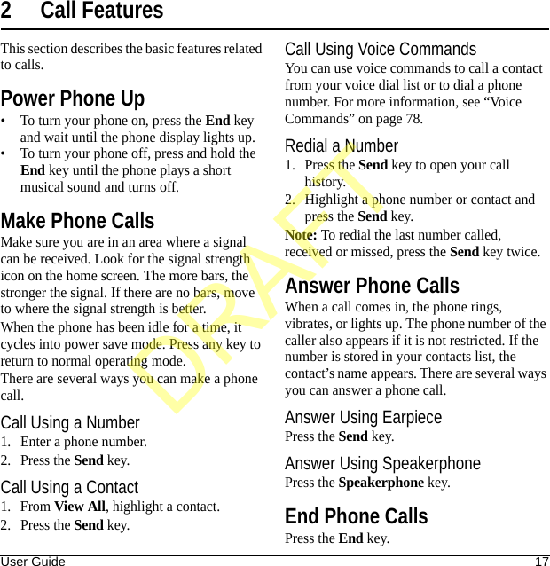 User Guide 172 Call FeaturesThis section describes the basic features related to calls.Power Phone Up• To turn your phone on, press the End key and wait until the phone display lights up.• To turn your phone off, press and hold the End key until the phone plays a short musical sound and turns off.Make Phone CallsMake sure you are in an area where a signal can be received. Look for the signal strength icon on the home screen. The more bars, the stronger the signal. If there are no bars, move to where the signal strength is better.When the phone has been idle for a time, it cycles into power save mode. Press any key to return to normal operating mode.There are several ways you can make a phone call.Call Using a Number1. Enter a phone number.2. Press the Send key.Call Using a Contact1. From View All, highlight a contact.2. Press the Send key.Call Using Voice CommandsYou can use voice commands to call a contact from your voice dial list or to dial a phone number. For more information, see “Voice Commands” on page 78.Redial a Number1. Press the Send key to open your call history.2. Highlight a phone number or contact and press the Send key.Note: To redial the last number called, received or missed, press the Send key twice.Answer Phone CallsWhen a call comes in, the phone rings, vibrates, or lights up. The phone number of the caller also appears if it is not restricted. If the number is stored in your contacts list, the contact’s name appears. There are several ways you can answer a phone call.Answer Using EarpiecePress the Send key.Answer Using SpeakerphonePress the Speakerphone key.End Phone CallsPress the End key.DRAFT
