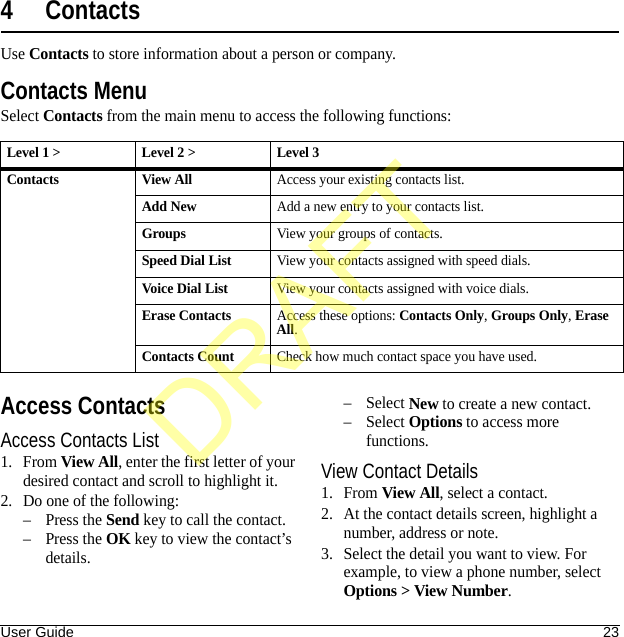 User Guide 234ContactsUse Contacts to store information about a person or company.Contacts MenuSelect Contacts from the main menu to access the following functions:Access ContactsAccess Contacts List1. From View All, enter the first letter of your desired contact and scroll to highlight it. 2. Do one of the following:–Press the Send key to call the contact.–Press the OK key to view the contact’s details.–Select New to create a new contact.–Select Options to access more functions.View Contact Details1. From View All, select a contact.2. At the contact details screen, highlight a number, address or note.3. Select the detail you want to view. For example, to view a phone number, select Options &gt; View Number.Level 1 &gt; Level 2 &gt;  Level 3Contacts View AllAccess your existing contacts list.Add NewAdd a new entry to your contacts list.GroupsView your groups of contacts.Speed Dial ListView your contacts assigned with speed dials.Voice Dial ListView your contacts assigned with voice dials.Erase ContactsAccess these options: Contacts Only, Groups Only, Erase All.Contacts CountCheck how much contact space you have used.DRAFT