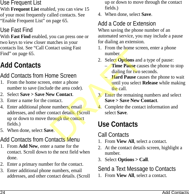 24 Add ContactsUse Frequent ListWith Frequent List enabled, you can view 15 of your most frequently called contacts. See “Enable Frequent List” on page 65.Use Fast FindWith Fast Find enabled, you can press one or two keys to view closer matches in your contacts list. See “Call Contact using Fast Find” on page 65.Add ContactsAdd Contacts from Home Screen1. From the home screen, enter a phone number to save (include the area code).2. Select Save &gt; Save New Contact.3. Enter a name for the contact.4. Enter additional phone numbers, email addresses, and other contact details. (Scroll up or down to move through the contact fields.)5. When done, select Save.Add Contacts from Contacts Menu1. From Add New, enter a name for the contact. Scroll down to the next field when done.2. Enter a primary number for the contact.3. Enter additional phone numbers, email addresses, and other contact details. (Scroll up or down to move through the contact fields.)4. When done, select Save.Add a Code or ExtensionWhen saving the phone number of an automated service, you may include a pause for dialing an extension.1. From the home screen, enter a phone number.2. Select Options and a type of pause:–Time Pause causes the phone to stop dialing for two seconds.–Hard Pause causes the phone to wait until you select Release while making the call.3. Enter the remaining numbers and select Save &gt; Save New Contact.4. Complete the contact information and select Save.Use ContactsCall Contacts1. From View All, select a contact.2. At the contact details screen, highlight a number.3. Select Options &gt; Call.Send a Text Message to Contacts1. From View All, select a contact.DRAFT