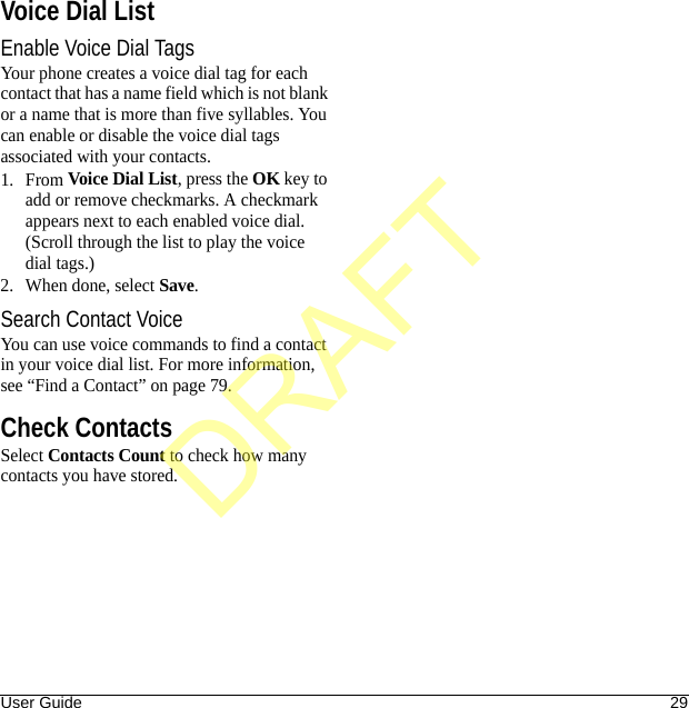 User Guide 29Voice Dial ListEnable Voice Dial TagsYour phone creates a voice dial tag for each contact that has a name field which is not blank or a name that is more than five syllables. You can enable or disable the voice dial tags associated with your contacts.1. From Voice Dial List, press the OK key to add or remove checkmarks. A checkmark appears next to each enabled voice dial. (Scroll through the list to play the voice dial tags.)2. When done, select Save.Search Contact VoiceYou can use voice commands to find a contact in your voice dial list. For more information, see “Find a Contact” on page 79.Check ContactsSelect Contacts Count to check how many contacts you have stored.DRAFT
