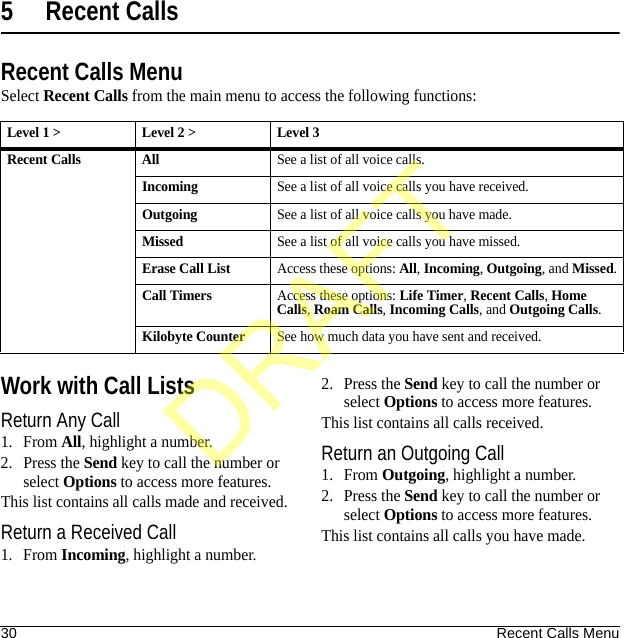 30 Recent Calls Menu5 Recent CallsRecent Calls MenuSelect Recent Calls from the main menu to access the following functions:Work with Call ListsReturn Any Call1. From All, highlight a number.2. Press the Send key to call the number or select Options to access more features.This list contains all calls made and received.Return a Received Call1. From Incoming, highlight a number.2. Press the Send key to call the number or select Options to access more features.This list contains all calls received.Return an Outgoing Call1. From Outgoing, highlight a number.2. Press the Send key to call the number or select Options to access more features.This list contains all calls you have made.Level 1 &gt; Level 2 &gt;  Level 3Recent Calls AllSee a list of all voice calls.IncomingSee a list of all voice calls you have received.OutgoingSee a list of all voice calls you have made.MissedSee a list of all voice calls you have missed.Erase Call ListAccess these options: All, Incoming, Outgoing, and Missed.Call TimersAccess these options: Life Timer, Recent Calls, Home Calls, Roam Calls, Incoming Calls, and Outgoing Calls.Kilobyte CounterSee how much data you have sent and received.DRAFT