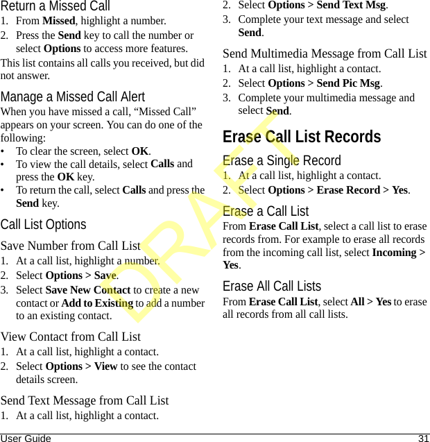 User Guide 31Return a Missed Call1. From Missed, highlight a number.2. Press the Send key to call the number or select Options to access more features.This list contains all calls you received, but did not answer.Manage a Missed Call AlertWhen you have missed a call, “Missed Call” appears on your screen. You can do one of the following:• To clear the screen, select OK.• To view the call details, select Calls and press the OK key.• To return the call, select Calls and press the Send key.Call List OptionsSave Number from Call List1. At a call list, highlight a number.2. Select Options &gt; Save.3. Select Save New Contact to create a new contact or Add to Existing to add a number to an existing contact.View Contact from Call List1. At a call list, highlight a contact.2. Select Options &gt; View to see the contact details screen.Send Text Message from Call List1. At a call list, highlight a contact.2. Select Options &gt; Send Text Msg.3. Complete your text message and select Send.Send Multimedia Message from Call List1. At a call list, highlight a contact.2. Select Options &gt; Send Pic Msg.3. Complete your multimedia message and select Send.Erase Call List RecordsErase a Single Record1. At a call list, highlight a contact.2. Select Options &gt; Erase Record &gt; Yes.Erase a Call ListFrom Erase Call List, select a call list to erase records from. For example to erase all records from the incoming call list, select Incoming &gt; Yes.Erase All Call ListsFrom Erase Call List, select All &gt; Yes to erase all records from all call lists.DRAFT