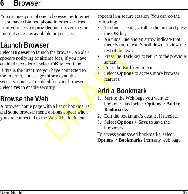 User Guide 336 BrowserYou can use your phone to browse the Internet if you have obtained phone Internet services from your service provider and if over-the-air Internet access is available in your area.Launch BrowserSelect Browser to launch the browser. An alert appears notifying of airtime fees, if you have enabled web alerts. Select OK to continue.If this is the first time you have connected to the Internet, a message informs you that security is not yet enabled for your browser. Select Yes to enable security.Browse the WebA browser home page with a list of bookmarks and some browser menu options appear when you are connected to the Web. The lock icon appears in a secure session. You can do the following:• To choose a site, scroll to the link and press the OK key.• An underline and an arrow indicate that there is more text. Scroll down to view the rest of the text.•Press the Back key to return to the previous screen.•Press the End key to exit.•Select Options to access more browser features.Add a Bookmark1. Surf to the Web page you want to bookmark and select Options &gt; Add to Bookmarks.2. Edit the bookmark’s details, if needed.3. Select Options &gt; Save to save the bookmark.To access your saved bookmarks, select Options &gt; Bookmarks from any web page.DRAFT
