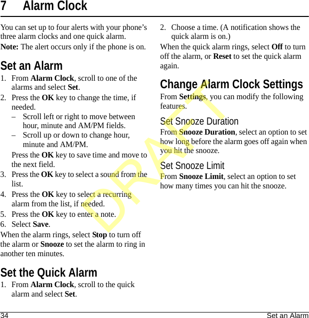 34 Set an Alarm7 Alarm ClockYou can set up to four alerts with your phone’s three alarm clocks and one quick alarm.Note: The alert occurs only if the phone is on.Set an Alarm1. From Alarm Clock, scroll to one of the alarms and select Set.2. Press the OK key to change the time, if needed.– Scroll left or right to move between hour, minute and AM/PM fields.– Scroll up or down to change hour, minute and AM/PM.Press the OK key to save time and move to the next field.3. Press the OK key to select a sound from the list.4. Press the OK key to select a recurring alarm from the list, if needed.5. Press the OK key to enter a note.6. Select Save.When the alarm rings, select Stop to turn off the alarm or Snooze to set the alarm to ring in another ten minutes.Set the Quick Alarm1. From Alarm Clock, scroll to the quick alarm and select Set.2. Choose a time. (A notification shows the quick alarm is on.)When the quick alarm rings, select Off to turn off the alarm, or Reset to set the quick alarm again.Change Alarm Clock SettingsFrom Settings, you can modify the following features.Set Snooze DurationFrom Snooze Duration, select an option to set how long before the alarm goes off again when you hit the snooze.Set Snooze LimitFrom Snooze Limit, select an option to set how many times you can hit the snooze.DRAFT
