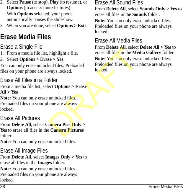 38 Erase Media Files2. Select Pause (to stop), Play (to resume), or Options (to access more features).With Options selected, your phone automatically pauses the slideshow.3. When you are done, select Options &gt; Exit. Erase Media FilesErase a Single File1. From a media file list, highlight a file.2. Select Options &gt; Erase &gt; Yes.You can only erase unlocked files. Preloaded files on your phone are always locked.Erase All Files in a FolderFrom a media file list, select Options &gt; Erase All &gt; Yes.Note: You can only erase unlocked files. Preloaded files on your phone are always locked.Erase All PicturesFrom Delete All, select Camera Pics Only &gt; Yes to erase all files in the Camera Pictures folder.Note: You can only erase unlocked files.Erase All Image FilesFrom Delete All, select Images Only &gt; Yes to erase all files in the Images folder.Note: You can only erase unlocked files. Preloaded files on your phone are always locked.Erase All Sound FilesFrom Delete All, select Sounds Only &gt; Yes to erase all files in the Sounds folder.Note: You can only erase unlocked files. Preloaded files on your phone are always locked.Erase All Media FilesFrom Delete All, select Delete All &gt; Yes to erase all files in the Media Gallery folder.Note: You can only erase unlocked files. Preloaded files on your phone are always locked.DRAFT