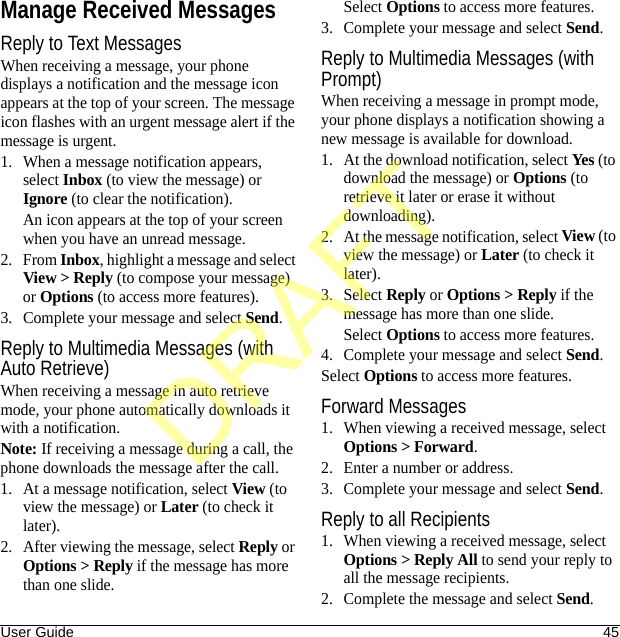 User Guide 45Manage Received MessagesReply to Text MessagesWhen receiving a message, your phone displays a notification and the message icon appears at the top of your screen. The message icon flashes with an urgent message alert if the message is urgent.1. When a message notification appears, select Inbox (to view the message) or Ignore (to clear the notification).An icon appears at the top of your screen when you have an unread message.2. From Inbox, highlight a message and select View &gt; Reply (to compose your message) or Options (to access more features).3. Complete your message and select Send.Reply to Multimedia Messages (with Auto Retrieve)When receiving a message in auto retrieve mode, your phone automatically downloads it with a notification.Note: If receiving a message during a call, the phone downloads the message after the call.1. At a message notification, select View (to view the message) or Later (to check it later).2. After viewing the message, select Reply or Options &gt; Reply if the message has more than one slide.Select Options to access more features.3. Complete your message and select Send.Reply to Multimedia Messages (with Prompt)When receiving a message in prompt mode, your phone displays a notification showing a new message is available for download.1. At the download notification, select Yes (to download the message) or Options (to retrieve it later or erase it without downloading).2. At the message notification, select View (to view the message) or Later (to check it later).3. Select Reply or Options &gt; Reply if the message has more than one slide.Select Options to access more features.4. Complete your message and select Send.Select Options to access more features.Forward Messages1. When viewing a received message, select Options &gt; Forward.2. Enter a number or address.3. Complete your message and select Send.Reply to all Recipients1. When viewing a received message, select Options &gt; Reply All to send your reply to all the message recipients.2. Complete the message and select Send.DRAFT
