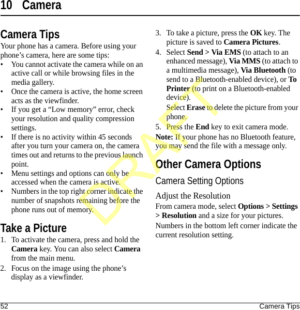 52 Camera Tips10 CameraCamera TipsYour phone has a camera. Before using your phone’s camera, here are some tips:• You cannot activate the camera while on an active call or while browsing files in the media gallery.• Once the camera is active, the home screen acts as the viewfinder.• If you get a “Low memory” error, check your resolution and quality compression settings.• If there is no activity within 45 seconds after you turn your camera on, the camera times out and returns to the previous launch point.• Menu settings and options can only be accessed when the camera is active.• Numbers in the top right corner indicate the number of snapshots remaining before the phone runs out of memory.Take a Picture1. To activate the camera, press and hold the Camera key. You can also select Camera from the main menu.2. Focus on the image using the phone’s display as a viewfinder.3. To take a picture, press the OK key. The picture is saved to Camera Pictures.4. Select Send &gt; Via EMS (to attach to an enhanced message), Via MMS (to attach to a multimedia message), Via Bluetooth (to send to a Bluetooth-enabled device), or To Printer (to print on a Bluetooth-enabled device).Select Erase to delete the picture from your phone. 5. Press the End key to exit camera mode.Note: If your phone has no Bluetooth feature, you may send the file with a message only.Other Camera OptionsCamera Setting OptionsAdjust the ResolutionFrom camera mode, select Options &gt; Settings &gt; Resolution and a size for your pictures.Numbers in the bottom left corner indicate the current resolution setting.DRAFT