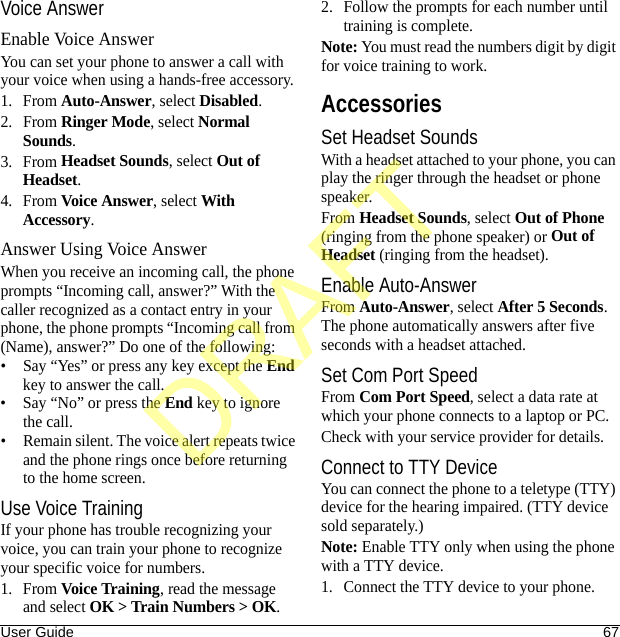 User Guide 67Voice AnswerEnable Voice AnswerYou can set your phone to answer a call with your voice when using a hands-free accessory.1. From Auto-Answer, select Disabled.2. From Ringer Mode, select Normal Sounds.3. From Headset Sounds, select Out of Headset.4. From Voice Answer, select With Accessory.Answer Using Voice AnswerWhen you receive an incoming call, the phone prompts “Incoming call, answer?” With the caller recognized as a contact entry in your phone, the phone prompts “Incoming call from (Name), answer?” Do one of the following:• Say “Yes” or press any key except the End key to answer the call.• Say “No” or press the End key to ignore the call.• Remain silent. The voice alert repeats twice and the phone rings once before returning to the home screen.Use Voice TrainingIf your phone has trouble recognizing your voice, you can train your phone to recognize your specific voice for numbers.1. From Voice Training, read the message and select OK &gt; Train Numbers &gt; OK.2. Follow the prompts for each number until training is complete.Note: You must read the numbers digit by digit for voice training to work.AccessoriesSet Headset SoundsWith a headset attached to your phone, you can play the ringer through the headset or phone speaker.From Headset Sounds, select Out of Phone (ringing from the phone speaker) or Out of Headset (ringing from the headset).Enable Auto-AnswerFrom Auto-Answer, select After 5 Seconds. The phone automatically answers after five seconds with a headset attached.Set Com Port SpeedFrom Com Port Speed, select a data rate at which your phone connects to a laptop or PC.Check with your service provider for details.Connect to TTY DeviceYou can connect the phone to a teletype (TTY) device for the hearing impaired. (TTY device sold separately.)Note: Enable TTY only when using the phone with a TTY device.1. Connect the TTY device to your phone.DRAFT