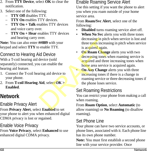 68 Network2. From TTY Device, select OK to clear the notification.3. Select one of the following:–TTY Off disables TTY.–TTY On enables TTY devices.–TTY On + Talk enables TTY devices and voice carry over.–TTY On + Hear enables TTY devices and hearing carry over.Note: You can also enter ##889 with your keypad and select TTY to enable TTY.Connect to Hearing Aid DeviceWith a T-coil hearing aid device (sold separately) connected, you can enable the hearing aid feature.1. Connect the T-coil hearing aid device to your phone.2. From T-coil Hearing Aid, select OK &gt; Enabled.NetworkEnable Privacy AlertFrom Privacy Alert, select Enabled to set your phone to alert you when enhanced digital CDMA privacy is lost or regained.Enable Voice PrivacyFrom Voice Privacy, select Enhanced to use enhanced digital CDMA privacy.Enable Roaming Service AlertUse this setting if you want the phone to alert you when you roam outside of your home service area.From Roam/Svc Alert, select one of the following:•Disabled turns roaming service alert off.•When No Svc alerts you with three tones decreasing in pitch when service is lost and three tones increasing in pitch when service is acquired again.•On Roam Change alerts you with two decreasing tones when roaming service is acquired and three increasing tones when home area service is acquired again.•On Any Change alerts you with three increasing tones if there is a change in roaming service or three decreasing tones if the phone loses service.Set Roaming RestrictionsYou can restrict your phone from making a call when roaming.From Roam Option, select Automatic (to allow roaming) or No Roaming (to disallow roaming).Set Phone LineYour phone can have two service accounts, or phone lines, associated with it. Each phone line has its own phone number.Note: You must first establish a second phone line with your service provider. Once DRAFT
