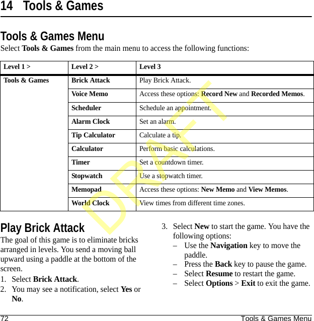 72 Tools &amp; Games Menu14 Tools &amp; GamesTools &amp; Games MenuSelect Tools &amp; Games from the main menu to access the following functions:Play Brick AttackThe goal of this game is to eliminate bricks arranged in levels. You send a moving ball upward using a paddle at the bottom of the screen.1. Select Brick Attack.2. You may see a notification, select Yes or No.3. Select New to start the game. You have the following options:–Use the Navigation key to move the paddle.–Press the Back key to pause the game.–Select Resume to restart the game.–Select Options &gt; Exit to exit the game.Level 1 &gt; Level 2 &gt;  Level 3Tools &amp; Games Brick AttackPlay Brick Attack.Voice MemoAccess these options: Record New and Recorded Memos.SchedulerSchedule an appointment.Alarm ClockSet an alarm.Tip CalculatorCalculate a tip.CalculatorPerform basic calculations.TimerSet a countdown timer.StopwatchUse a stopwatch timer.MemopadAccess these options: New Memo and View Memos.World ClockView times from different time zones.DRAFT