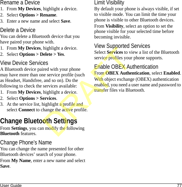 User Guide 77Rename a Device1. From My Devices, highlight a device.2. Select Options &gt; Rename.3. Enter a new name and select Save.Delete a DeviceYou can delete a Bluetooth device that you have paired your phone with.1. From My Devices, highlight a device.2. Select Options &gt; Delete &gt; Yes.View Device ServicesA Bluetooth device paired with your phone may have more than one service profile (such as Headset, Handsfree, and so on). Do the following to check the services available:1. From My Devices, highlight a device.2. Select Options &gt; Services.3. At the service list, highlight a profile and select Connect to change the active profile.Change Bluetooth SettingsFrom Settings, you can modify the following Bluetooth features.Change Phone’s NameYou can change the name presented for other Bluetooth devices’ search of your phone.From My Name, enter a new name and select Save.Limit VisibilityBy default your phone is always visible, if set to visible mode. You can limit the time your phone is visible to other Bluetooth devices.From Visibility, select an option to set the phone visible for your selected time before becoming invisible.View Supported ServicesSelect Services to view a list of the Bluetooth service profiles your phone supports.Enable OBEX AuthenticationFrom OBEX Authentication, select Enabled.With object exchange (OBEX) authentication enabled, you need a user name and password to transfer files via Bluetooth.DRAFT