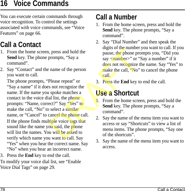 78 Call a Contact16 Voice CommandsYou can execute certain commands through voice recognition. To control the settings associated with voice commands, see “Voice Features” on page 66.Call a Contact1. From the home screen, press and hold the Send key. The phone prompts, “Say a command”.2. Say “Contact” and the name of the person you want to call.The phone prompts, “Please repeat” or “Say a name” if it does not recognize the name. If the name you spoke matches a contact in the voice dial list, the phone prompts: “Name, correct?” Say “Yes” to make the call, “No” to select a similar name, or “Cancel” to cancel the phone call.If the phone finds multiple voice tags that sound like the name you said, the phone will list the names. You will be asked to verify which name you want to call. Say “Yes” when you hear the correct name. Say “No” when you hear an incorrect name.3. Press the End key to end the call.To modify your voice dial list, see “Enable Voice Dial Tags” on page 29.Call a Number1. From the home screen, press and hold the Send key. The phone prompts, “Say a command”.2. Say “Dial Number” and then speak the digits of the number you want to call. If you pause, the phone prompts you, “Did you say &lt;number&gt;” or “Say a number” if it does not recognize the name. Say “Yes” to make the call, “No” to cancel the phone call.3. Press the End key to end the call.Use a Shortcut1. From the home screen, press and hold the Send key. The phone prompts, “Say a command”.2. Say the name of the menu item you want to access or say “Shortcuts” to view a list of menu items. The phone prompts, “Say one of the shortcuts”.3. Say the name of the menu item you want to access.DRAFT