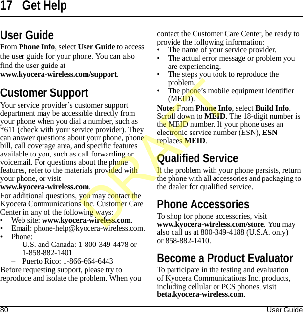 80 User Guide17 Get HelpUser GuideFrom Phone Info, select User Guide to access the user guide for your phone. You can also find the user guide at www.kyocera-wireless.com/support.Customer SupportYour service provider’s customer support department may be accessible directly from your phone when you dial a number, such as *611 (check with your service provider). They can answer questions about your phone, phone bill, call coverage area, and specific features available to you, such as call forwarding or voicemail. For questions about the phone features, refer to the materials provided with your phone, or visit www.kyocera-wireless.com.For additional questions, you may contact the Kyocera Communications Inc. Customer Care Center in any of the following ways:• Web site: www.kyocera-wireless.com.• Email: phone-help@kyocera-wireless.com.• Phone:– U.S. and Canada: 1-800-349-4478 or 1-858-882-1401– Puerto Rico: 1-866-664-6443Before requesting support, please try to reproduce and isolate the problem. When you contact the Customer Care Center, be ready to provide the following information:• The name of your service provider.• The actual error message or problem you are experiencing.• The steps you took to reproduce the problem.• The phone’s mobile equipment identifier (MEID).Note: From Phone Info, select Build Info. Scroll down to MEID. The 18-digit number is the MEID number. If your phone uses an electronic service number (ESN), ESN replaces MEID.Qualified ServiceIf the problem with your phone persists, return the phone with all accessories and packaging to the dealer for qualified service.Phone AccessoriesTo shop for phone accessories, visit www.kyocera-wireless.com/store. You may also call us at 800-349-4188 (U.S.A. only) or 858-882-1410.Become a Product EvaluatorTo participate in the testing and evaluation of Kyocera Communications Inc. products, including cellular or PCS phones, visit beta.kyocera-wireless.com.DRAFT