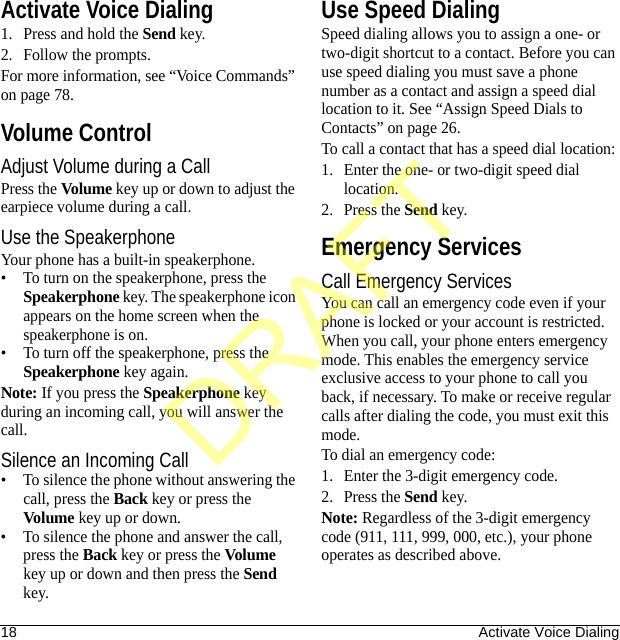 18 Activate Voice DialingActivate Voice Dialing1. Press and hold the Send key.2. Follow the prompts.For more information, see “Voice Commands” on page 78.Volume ControlAdjust Volume during a CallPress the Volume key up or down to adjust the earpiece volume during a call. Use the SpeakerphoneYour phone has a built-in speakerphone.• To turn on the speakerphone, press the Speakerphone key. The speakerphone icon appears on the home screen when the speakerphone is on.• To turn off the speakerphone, press the Speakerphone key again.Note: If you press the Speakerphone key during an incoming call, you will answer the call.Silence an Incoming Call• To silence the phone without answering the call, press the Back key or press the Volume key up or down.• To silence the phone and answer the call, press the Back key or press the Volume key up or down and then press the Send key.Use Speed DialingSpeed dialing allows you to assign a one- or two-digit shortcut to a contact. Before you can use speed dialing you must save a phone number as a contact and assign a speed dial location to it. See “Assign Speed Dials to Contacts” on page 26. To call a contact that has a speed dial location:1. Enter the one- or two-digit speed dial location.2. Press the Send key.Emergency ServicesCall Emergency ServicesYou can call an emergency code even if your phone is locked or your account is restricted. When you call, your phone enters emergency mode. This enables the emergency service exclusive access to your phone to call you back, if necessary. To make or receive regular calls after dialing the code, you must exit this mode.To dial an emergency code:1. Enter the 3-digit emergency code.2. Press the Send key.Note: Regardless of the 3-digit emergency code (911, 111, 999, 000, etc.), your phone operates as described above.DRAFT