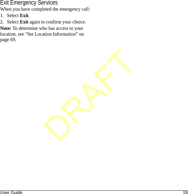 User Guide 19Exit Emergency ServicesWhen you have completed the emergency call:1. Select Exit.2. Select Exit again to confirm your choice.Note: To determine who has access to your location, see “Set Location Information” on page 69.DRAFT