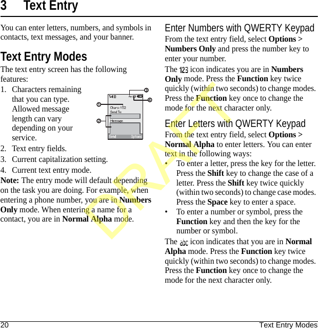 20 Text Entry Modes3 Text EntryYou can enter letters, numbers, and symbols in contacts, text messages, and your banner.Text Entry ModesThe text entry screen has the following features:1. Characters remaining that you can type. Allowed message length can vary depending on your service.2. Text entry fields.3. Current capitalization setting.4. Current text entry mode.Note: The entry mode will default depending on the task you are doing. For example, when entering a phone number, you are in Numbers Only mode. When entering a name for a contact, you are in Normal Alpha mode.Enter Numbers with QWERTY KeypadFrom the text entry field, select Options &gt; Numbers Only and press the number key to enter your number.The   icon indicates you are in Numbers Only mode. Press the Function key twice quickly (within two seconds) to change modes. Press the Function key once to change the mode for the next character only.Enter Letters with QWERTY KeypadFrom the text entry field, select Options &gt; Normal Alpha to enter letters. You can enter text in the following ways:• To enter a letter, press the key for the letter. Press the Shift key to change the case of a letter. Press the Shift key twice quickly (within two seconds) to change case modes. Press the Space key to enter a space.• To enter a number or symbol, press the Function key and then the key for the number or symbol.The   icon indicates that you are in Normal Alpha mode. Press the Function key twice quickly (within two seconds) to change modes. Press the Function key once to change the mode for the next character only.DRAFT