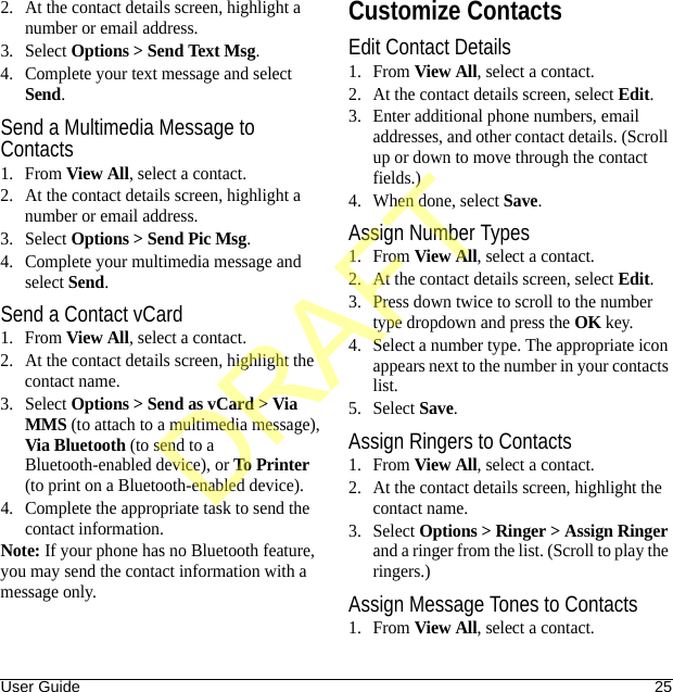 User Guide 252. At the contact details screen, highlight a number or email address.3. Select Options &gt; Send Text Msg.4. Complete your text message and select Send.Send a Multimedia Message to Contacts1. From View All, select a contact.2. At the contact details screen, highlight a number or email address.3. Select Options &gt; Send Pic Msg.4. Complete your multimedia message and select Send.Send a Contact vCard1. From View All, select a contact.2. At the contact details screen, highlight the contact name.3. Select Options &gt; Send as vCard &gt; Via MMS (to attach to a multimedia message), Via Bluetooth (to send to a Bluetooth-enabled device), or To Printer (to print on a Bluetooth-enabled device).4. Complete the appropriate task to send the contact information.Note: If your phone has no Bluetooth feature, you may send the contact information with a message only.Customize ContactsEdit Contact Details1. From View All, select a contact.2. At the contact details screen, select Edit.3. Enter additional phone numbers, email addresses, and other contact details. (Scroll up or down to move through the contact fields.)4. When done, select Save.Assign Number Types1. From View All, select a contact.2. At the contact details screen, select Edit.3. Press down twice to scroll to the number type dropdown and press the OK key.4. Select a number type. The appropriate icon appears next to the number in your contacts list.5. Select Save.Assign Ringers to Contacts1. From View All, select a contact.2. At the contact details screen, highlight the contact name.3. Select Options &gt; Ringer &gt; Assign Ringer and a ringer from the list. (Scroll to play the ringers.)Assign Message Tones to Contacts1. From View All, select a contact.DRAFT