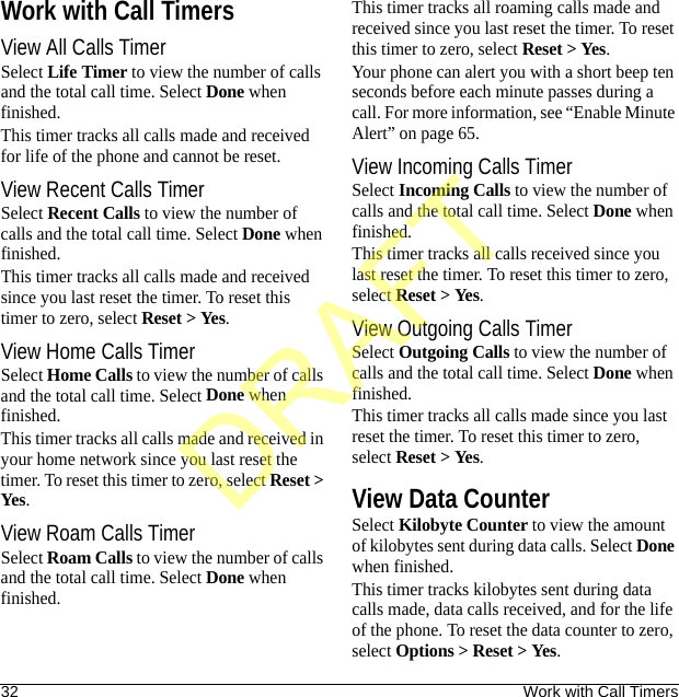 32 Work with Call TimersWork with Call TimersView All Calls TimerSelect Life Timer to view the number of calls and the total call time. Select Done when finished.This timer tracks all calls made and received for life of the phone and cannot be reset.View Recent Calls TimerSelect Recent Calls to view the number of calls and the total call time. Select Done when finished.This timer tracks all calls made and received since you last reset the timer. To reset this timer to zero, select Reset &gt; Yes.View Home Calls TimerSelect Home Calls to view the number of calls and the total call time. Select Done when finished.This timer tracks all calls made and received in your home network since you last reset the timer. To reset this timer to zero, select Reset &gt; Yes.View Roam Calls TimerSelect Roam Calls to view the number of calls and the total call time. Select Done when finished.This timer tracks all roaming calls made and received since you last reset the timer. To reset this timer to zero, select Reset &gt; Yes.Your phone can alert you with a short beep ten seconds before each minute passes during a call. For more information, see “Enable Minute Alert” on page 65.View Incoming Calls TimerSelect Incoming Calls to view the number of calls and the total call time. Select Done when finished.This timer tracks all calls received since you last reset the timer. To reset this timer to zero, select Reset &gt; Yes.View Outgoing Calls TimerSelect Outgoing Calls to view the number of calls and the total call time. Select Done when finished.This timer tracks all calls made since you last reset the timer. To reset this timer to zero, select Reset &gt; Yes.View Data CounterSelect Kilobyte Counter to view the amount of kilobytes sent during data calls. Select Done when finished.This timer tracks kilobytes sent during data calls made, data calls received, and for the life of the phone. To reset the data counter to zero, select Options &gt; Reset &gt; Yes.DRAFT