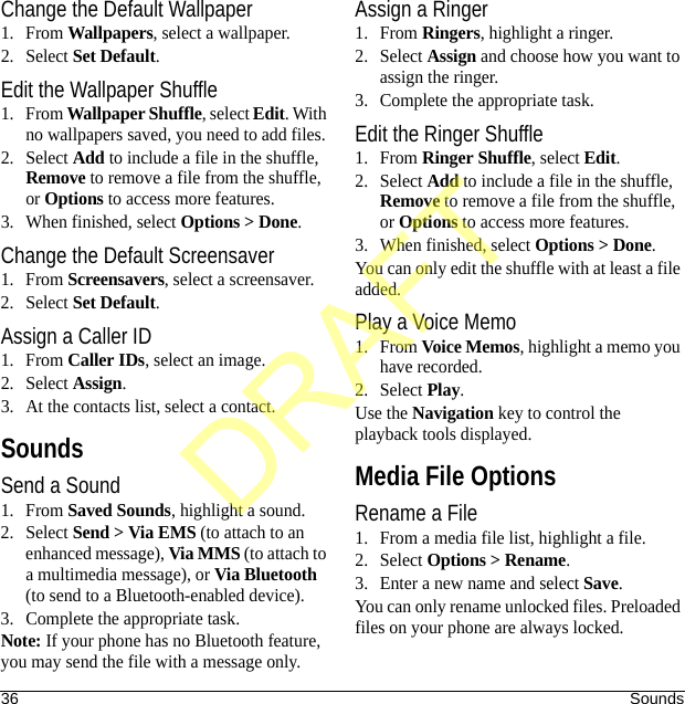 36 SoundsChange the Default Wallpaper1. From Wallpapers, select a wallpaper.2. Select Set Default.Edit the Wallpaper Shuffle1. From Wallpaper Shuffle, select Edit. With no wallpapers saved, you need to add files. 2. Select Add to include a file in the shuffle, Remove to remove a file from the shuffle, or Options to access more features.3. When finished, select Options &gt; Done.Change the Default Screensaver1. From Screensavers, select a screensaver.2. Select Set Default.Assign a Caller ID1. From Caller IDs, select an image.2. Select Assign.3. At the contacts list, select a contact.SoundsSend a Sound1. From Saved Sounds, highlight a sound.2. Select Send &gt; Via EMS (to attach to an enhanced message), Via MMS (to attach to a multimedia message), or Via Bluetooth (to send to a Bluetooth-enabled device).3. Complete the appropriate task.Note: If your phone has no Bluetooth feature, you may send the file with a message only.Assign a Ringer1. From Ringers, highlight a ringer.2. Select Assign and choose how you want to assign the ringer.3. Complete the appropriate task.Edit the Ringer Shuffle1. From Ringer Shuffle, select Edit. 2. Select Add to include a file in the shuffle, Remove to remove a file from the shuffle, or Options to access more features.3. When finished, select Options &gt; Done.You can only edit the shuffle with at least a file added.Play a Voice Memo1. From Voice Memos, highlight a memo you have recorded.2. Select Play.Use the Navigation key to control the playback tools displayed.Media File OptionsRename a File1. From a media file list, highlight a file.2. Select Options &gt; Rename.3. Enter a new name and select Save.You can only rename unlocked files. Preloaded files on your phone are always locked.DRAFT