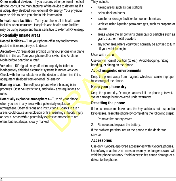 4Other medical devices—If you use any other personal medical device, consult the manufacturer of the device to determine if it is adequately shielded from external RF energy. Your physician may be able to help you obtain this information.In health care facilities—Turn your phone off in health care facilities when instructed. Hospitals and health care facilities may be using equipment that is sensitive to external RF energy.Potentially unsafe areasPosted facilities—Turn your phone off in any facility when posted notices require you to do so.Aircraft—FCC regulations prohibit using your phone on a plane that is in the air. Turn your phone off or switch it to Airplane Mode before boarding aircraft.Vehicles—RF signals may affect improperly installed or inadequately shielded electronic systems in motor vehicles. Check with the manufacturer of the device to determine if it is adequately shielded from external RF energy.Blasting areas—Turn off your phone where blasting is in progress. Observe restrictions, and follow any regulations or rules.Potentially explosive atmospheres—Turn off your phone when you are in any area with a potentially explosive atmosphere. Obey all signs and instructions. Sparks in such areas could cause an explosion or fire, resulting in bodily injury or death. Areas with a potentially explosive atmosphere are often, but not always, clearly marked.They include:• fueling areas such as gas stations• below deck on boats• transfer or storage facilities for fuel or chemicals• vehicles using liquefied petroleum gas, such as propane or butane• areas where the air contains chemicals or particles such as grain, dust, or metal powders• any other area where you would normally be advised to turn off your vehicle engineUse with careUse only in normal position (to ear). Avoid dropping, hitting, bending, or sitting on the phone.Avoid magnetic environmentsKeep the phone away from magnets which can cause improper functioning of the phone.Keep your phone dryKeep the phone dry. Damage can result if the phone gets wet. Water damage is not covered under warranty.Resetting the phoneIf the screen seems frozen and the keypad does not respond to keypresses, reset the phone by completing the following steps:1. Remove the battery cover.2. Remove and replace the battery.If the problem persists, return the phone to the dealer for service.AccessoriesUse only Kyocera-approved accessories with Kyocera phones. Use of any unauthorized accessories may be dangerous and will void the phone warranty if said accessories cause damage or a defect to the phone.DRAFT