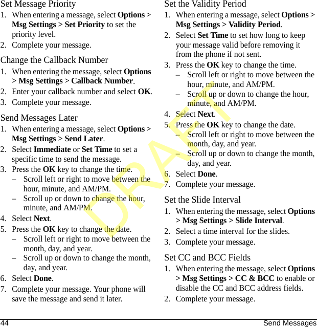 44 Send MessagesSet Message Priority1. When entering a message, select Options &gt; Msg Settings &gt; Set Priority to set the priority level.2. Complete your message.Change the Callback Number1. When entering the message, select Options &gt; Msg Settings &gt; Callback Number.2. Enter your callback number and select OK.3. Complete your message.Send Messages Later1. When entering a message, select Options &gt; Msg Settings &gt; Send Later.2. Select Immediate or Set Time to set a specific time to send the message.3. Press the OK key to change the time.– Scroll left or right to move between the hour, minute, and AM/PM.– Scroll up or down to change the hour, minute, and AM/PM.4. Select Next.5. Press the OK key to change the date.– Scroll left or right to move between the month, day, and year.– Scroll up or down to change the month, day, and year.6. Select Done.7. Complete your message. Your phone will save the message and send it later.Set the Validity Period1. When entering a message, select Options &gt; Msg Settings &gt; Validity Period.2. Select Set Time to set how long to keep your message valid before removing it from the phone if not sent.3. Press the OK key to change the time.– Scroll left or right to move between the hour, minute, and AM/PM.– Scroll up or down to change the hour, minute, and AM/PM.4. Select Next.5. Press the OK key to change the date.– Scroll left or right to move between the month, day, and year.– Scroll up or down to change the month, day, and year.6. Select Done.7. Complete your message.Set the Slide Interval1. When entering the message, select Options &gt; Msg Settings &gt; Slide Interval.2. Select a time interval for the slides.3. Complete your message.Set CC and BCC Fields1. When entering the message, select Options &gt; Msg Settings &gt; CC &amp; BCC to enable or disable the CC and BCC address fields.2. Complete your message.DRAFT