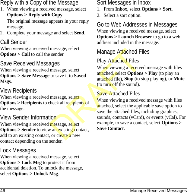 46 Manage Received MessagesReply with a Copy of the Message1. When viewing a received message, select Options &gt; Reply with Copy. The original message appears in your reply message.2. Complete your message and select Send.Call SenderWhen viewing a received message, select Options &gt; Call to call the sender.Save Received MessagesWhen viewing a received message, select Options &gt; Save Message to save it to Saved Msgs.View RecipientsWhen viewing a received message, select Options &gt; Recipients to check all recipients of the message.View Sender InformationWhen viewing a received message, select Options &gt; Sender to view an existing contact, add to an existing contact, or create a new contact depending on the sender.Lock MessagesWhen viewing a received message, select Options &gt; Lock Msg to protect it from accidental deletion. To unlock the message, select Options &gt; Unlock Msg.Sort Messages in Inbox1. From Inbox, select Options &gt; Sort.2. Select a sort option.Go to Web Addresses in MessagesWhen viewing a received message, select Options &gt; Launch Browser to go to a web address included in the message.Manage Attached FilesPlay Attached FilesWhen viewing a received message with files attached, select Options &gt; Play (to play an attached file), Stop (to stop playing), or Mute (to turn off the sound).Save Attached FilesWhen viewing a received message with files attached, select the applicable save option to save the attached files, including graphics, sounds, contacts (vCard), or events (vCal). For example, to save a contact, select Options &gt; Save Contact.DRAFT