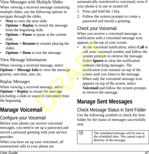 User Guide 47View Messages with Multiple SlidesWhen viewing a received message containing multiple slides, use the following options to navigate through the slides.•Next to view the next slide.•Options &gt; Replay to restart the message from the beginning slide.•Options &gt; Pause to pause at the current slide.•Options &gt; Resume to resume playing the slides.•Options &gt; Done to exit the message.View Message InformationWhen viewing a received message, select Options &gt; Message Info to view the message priority, sent time, size, etc.Replay MessagesWhen viewing a received message, select Options &gt; Replay to restart the message (including a slide or sound if contained) from the beginning.Manage VoicemailConfigure your VoicemailBefore your phone can receive voicemail messages, you need to set up a password and record a personal greeting with your service provider.When you have set up your voicemail, all unanswered calls to your phone are automatically transferred to voicemail, even if your phone is in use or turned off.1. Press and hold the 1 key.2. Follow the system prompts to create a password and record a greeting.Check your VoicemailWhen you receive a voicemail message, a notification with a voicemail message icon appears at the top of your screen.• At the voicemail notification, select Call to call your voicemail number and follow the system prompts to retrieve the message.Select Ignore to clear the notification without checking messages. The notification icon remains on top of the screen until you listen to the message.• When only the voicemail message icon appears on top of the screen, select Voicemail and follow the system prompts to retrieve the message.Manage Sent MessagesCheck Message Status in Sent FolderUse the following symbols to check the Sent folder for the status of messages successfully sent.The scheduled message will be sent at the scheduled time. You cannot cancel delivery of the message.DRAFT