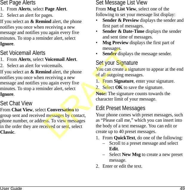 User Guide 49Set Page Alerts1. From Alerts, select Page Alert.2. Select an alert for pages.If you select an &amp; Remind alert, the phone notifies you once when receiving a new message and notifies you again every five minutes. To stop a reminder alert, select Ignore.Set Voicemail Alerts1. From Alerts, select Voicemail Alert.2. Select an alert for voicemails.If you select an &amp; Remind alert, the phone notifies you once when receiving a new message and notifies you again every five minutes. To stop a reminder alert, select Ignore.Set Chat ViewFrom Chat View, select Conversation to group sent and received messages by contact, phone number, or address. To view messages in the order they are received or sent, select Classic.Set Message List ViewFrom Msg List View, select one of the following to set your message list display:•Sender &amp; Preview displays the sender and first part of messages.•Sender &amp; Date-Time displays the sender and sent time of messages.•Msg Preview displays the first part of messages.•Sender displays the message sender.Set your SignatureYou can create a signature to appear at the end of all outgoing messages.1. From Signature, enter your signature.2. Select OK to save the signature.Note: The signature counts towards the character limit of your message.Edit Preset MessagesYour phone comes with preset messages, such as “Please call me,” which you can insert into the body of a text message. You can edit or create up to 40 preset messages.1. From QuickText, do one of the following:– Scroll to a preset message and select Edit.–Select New Msg to create a new preset message.2. Enter or edit the text.DRAFT