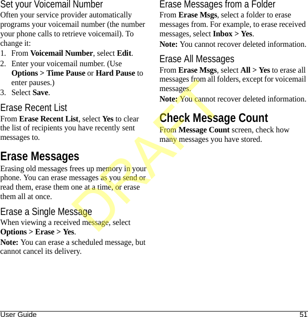 User Guide 51Set your Voicemail NumberOften your service provider automatically programs your voicemail number (the number your phone calls to retrieve voicemail). To change it:1. From Voicemail Number, select Edit.2. Enter your voicemail number. (Use Options &gt; Time Pause or Hard Pause to enter pauses.)3. Select Save.Erase Recent ListFrom Erase Recent List, select Yes to clear the list of recipients you have recently sent messages to.Erase MessagesErasing old messages frees up memory in your phone. You can erase messages as you send or read them, erase them one at a time, or erase them all at once.Erase a Single MessageWhen viewing a received message, select Options &gt; Erase &gt; Yes.Note: You can erase a scheduled message, but cannot cancel its delivery.Erase Messages from a FolderFrom Erase Msgs, select a folder to erase messages from. For example, to erase received messages, select Inbox &gt; Yes.Note: You cannot recover deleted information.Erase All MessagesFrom Erase Msgs, select All &gt; Yes to erase all messages from all folders, except for voicemail messages.Note: You cannot recover deleted information.Check Message CountFrom Message Count screen, check how many messages you have stored.DRAFT