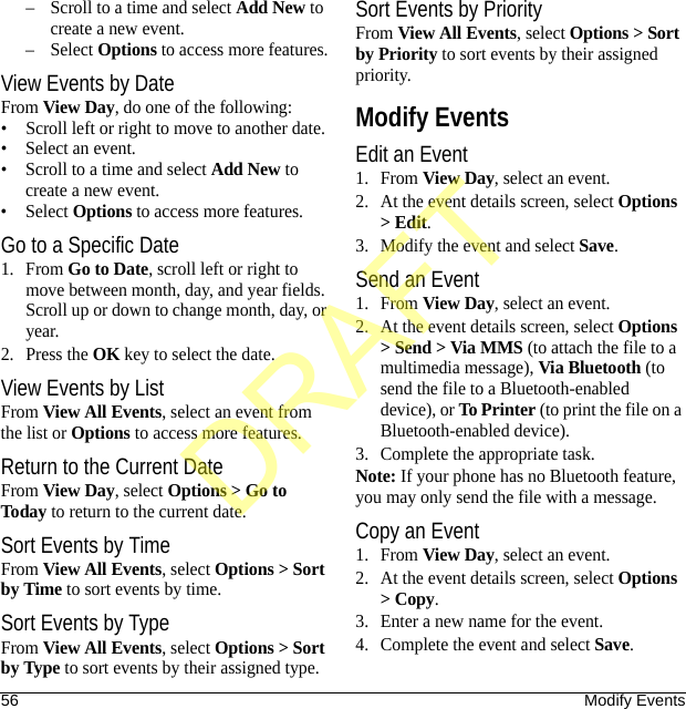 56 Modify Events– Scroll to a time and select Add New to create a new event.– Select Options to access more features.View Events by DateFrom View Day, do one of the following:• Scroll left or right to move to another date.• Select an event.• Scroll to a time and select Add New to create a new event.• Select Options to access more features.Go to a Specific Date1. From Go to Date, scroll left or right to move between month, day, and year fields. Scroll up or down to change month, day, or year.2. Press the OK key to select the date.View Events by ListFrom View All Events, select an event from the list or Options to access more features.Return to the Current DateFrom View Day, select Options &gt; Go to Today to return to the current date.Sort Events by TimeFrom View All Events, select Options &gt; Sort by Time to sort events by time.Sort Events by TypeFrom View All Events, select Options &gt; Sort by Type to sort events by their assigned type.Sort Events by PriorityFrom View All Events, select Options &gt; Sort by Priority to sort events by their assigned priority.Modify EventsEdit an Event1. From View Day, select an event.2. At the event details screen, select Options &gt; Edit.3. Modify the event and select Save.Send an Event1. From View Day, select an event.2. At the event details screen, select Options &gt; Send &gt; Via MMS (to attach the file to a multimedia message), Via Bluetooth (to send the file to a Bluetooth-enabled device), or To Printer (to print the file on a Bluetooth-enabled device).3. Complete the appropriate task.Note: If your phone has no Bluetooth feature, you may only send the file with a message.Copy an Event1. From View Day, select an event.2. At the event details screen, select Options &gt; Copy.3. Enter a new name for the event.4. Complete the event and select Save.DRAFT