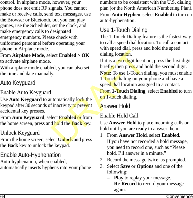 64 Conveniencecontrol. In airplane mode, however, your phone does not emit RF signals. You cannot make or receive calls, send text messages, use the Browser or Bluetooth, but you can play games, use the Scheduler, set the clock, and make emergency calls to designated emergency numbers. Please check with uniformed personnel before operating your phone in Airplane mode.From Airplane Mode, select Enabled &gt; OK to activate airplane mode.With airplane mode enabled, you can also set the time and date manually.Auto KeyguardEnable Auto KeyguardUse Auto Keyguard to automatically lock the keypad after 30 seconds of inactivity to prevent accidental key presses.From Auto Keyguard, select Enabled or from the home screen, press and hold the Back key.Unlock KeyguardFrom the home screen, select Unlock and press the Back key to unlock the keypad.Enable Auto-HyphenationAuto-hyphenation, when enabled, automatically inserts hyphens into your phone numbers to be consistent with the U.S. dialing plan (or the North American Numbering Plan).From Auto-Hyphen, select Enabled to turn on auto-hyphenation.Use 1-Touch DialingThe 1-Touch Dialing feature is the fastest way to call a speed dial location. To call a contact with speed dial, press and hold the speed dialing location.If it is a two-digit location, press the first digit briefly, then press and hold the second digit.Note: To use 1-Touch dialing, you must enable 1-Touch dialing on your phone and have a speed dial location assigned to a contact.From 1-Touch Dialing, select Enabled to turn on 1-touch dialing.Answer HoldEnable Hold CallUse Answer Hold to place incoming calls on hold until you are ready to answer them.1. From Answer Hold, select Enabled.If you have not recorded a hold message, you need to record one, such as “Please hold. I’ll answer in a minute.”2. Record the message twice, as prompted.3. Select Save or Options and one of the following:–Play to replay your message.–Re-Record to record your message again.DRAFT