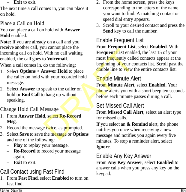 User Guide 65–Exit to exit.The next time a call comes in, you can place it on hold.Place a Call on HoldYou can place a call on hold with Answer Hold enabled.Note: If you are already on a call and you receive another call, you cannot place the incoming call on hold. With no call waiting enabled, the call goes to Voicemail.When a call comes in, do the following:1. Select Options &gt; Answer Hold to place the caller on hold with your recorded hold message.2. Select Answer to speak to the caller on hold or End Call to hang up without speaking.Change Hold Call Message1. From Answer Hold, select Re-Record Msg.2. Record the message twice, as prompted.3. Select Save to save the message or Options and one of the following:–Play to replay your message.–Re-Record to record your message again.–Exit to exit.Call Contact using Fast Find1. From Fast Find, select Enabled to turn on fast find. 2. From the home screen, press the keys corresponding to the letters of the name you want to find. A matching contact or speed dial entry appears. 3. Scroll to your desired contact and press the Send key to call the number. Enable Frequent ListFrom Frequent List, select Enabled. With Frequent List enabled, the last 15 of your most frequently called contacts appear at the beginning of your contacts list. Scroll past the double line to view the entire contacts list.Enable Minute AlertFrom Minute Alert, select Enabled. Your phone alerts you with a short beep ten seconds before each minute passes during a call.Set Missed Call AlertFrom Missed Call Alert, select an alert type for missed calls.If you select an &amp; Remind alert, the phone notifies you once when receiving a new message and notifies you again every five minutes. To stop a reminder alert, select Ignore.Enable Any Key AnswerFrom Any Key Answer, select Enabled to answer calls when you press any key on the keypad.DRAFT