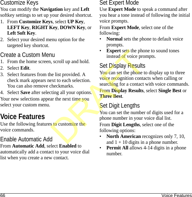 66 Voice FeaturesCustomize KeysYou can modify the Navigation key and Left softkey settings to set up your desired shortcut.1. From Customize Keys, select UP Key, LEFT Key, RIGHT Key, DOWN Key, or Left Soft Key.2. Select your desired menu option for the targeted key shortcut.Create a Custom Menu1. From the home screen, scroll up and hold.2. Select Edit.3. Select features from the list provided. A check mark appears next to each selection. You can also remove checkmarks.4. Select Save after selecting all your options.Your new selections appear the next time you select your custom menu.Voice FeaturesUse the following features to customize the voice commands.Enable Automatic AddFrom Automatic Add, select Enabled to automatically add a contact to your voice dial list when you create a new contact.Set Expert ModeUse Expert Mode to speak a command after you hear a tone instead of following the initial voice prompts.From Expert Mode, select one of the following:•Normal sets the phone to default voice prompts.•Expert sets the phone to sound tones instead of voice prompts.Set Display ResultsYou can set the phone to display up to three voice recognition contacts when calling or searching for a contact with voice commands.From Display Results, select Single Best or Three Best.Set Digit LengthsYou can set the number of digits used for a phone number in your voice dial list.From Digit Lengths, select one of the following options:•North American recognizes only 7, 10, and 1 + 10 digits in a phone number.•Permit All allows 4-14 digits in a phone number.DRAFT