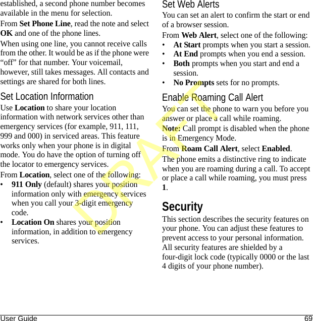 User Guide 69established, a second phone number becomes available in the menu for selection.From Set Phone Line, read the note and select OK and one of the phone lines.When using one line, you cannot receive calls from the other. It would be as if the phone were “off” for that number. Your voicemail, however, still takes messages. All contacts and settings are shared for both lines.Set Location InformationUse Location to share your location information with network services other than emergency services (for example, 911, 111, 999 and 000) in serviced areas. This feature works only when your phone is in digital mode. You do have the option of turning off the locator to emergency services.From Location, select one of the following:•911 Only (default) shares your position information only with emergency services when you call your 3-digit emergency code.•Location On shares your position information, in addition to emergency services.Set Web AlertsYou can set an alert to confirm the start or end of a browser session.From Web Alert, select one of the following:•At Start prompts when you start a session.•At End prompts when you end a session.•Both prompts when you start and end a session.•No Prompts sets for no prompts.Enable Roaming Call AlertYou can set the phone to warn you before you answer or place a call while roaming.Note: Call prompt is disabled when the phone is in Emergency Mode.From Roam Call Alert, select Enabled.The phone emits a distinctive ring to indicate when you are roaming during a call. To accept or place a call while roaming, you must press 1.SecurityThis section describes the security features on your phone. You can adjust these features to prevent access to your personal information. All security features are shielded by a four-digit lock code (typically 0000 or the last 4 digits of your phone number).DRAFT