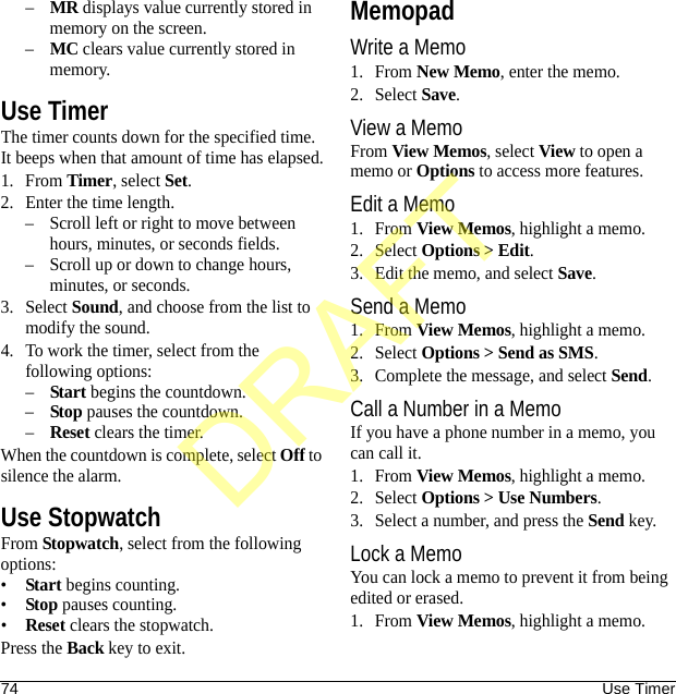 74 Use Timer–MR displays value currently stored in memory on the screen.–MC clears value currently stored in memory.Use TimerThe timer counts down for the specified time. It beeps when that amount of time has elapsed.1. From Timer, select Set.2. Enter the time length.– Scroll left or right to move between hours, minutes, or seconds fields.– Scroll up or down to change hours, minutes, or seconds.3. Select Sound, and choose from the list to modify the sound.4. To work the timer, select from the following options:–Start begins the countdown.–Stop pauses the countdown.–Reset clears the timer.When the countdown is complete, select Off to silence the alarm.Use StopwatchFrom Stopwatch, select from the following options:•Start begins counting.•Stop pauses counting.•Reset clears the stopwatch.Press the Back key to exit.MemopadWrite a Memo1. From New Memo, enter the memo.2. Select Save.View a MemoFrom View Memos, select View to open a memo or Options to access more features.Edit a Memo1. From View Memos, highlight a memo.2. Select Options &gt; Edit.3. Edit the memo, and select Save.Send a Memo1. From View Memos, highlight a memo.2. Select Options &gt; Send as SMS.3. Complete the message, and select Send.Call a Number in a MemoIf you have a phone number in a memo, you can call it.1. From View Memos, highlight a memo.2. Select Options &gt; Use Numbers.3. Select a number, and press the Send key.Lock a MemoYou can lock a memo to prevent it from being edited or erased.1. From View Memos, highlight a memo.DRAFT