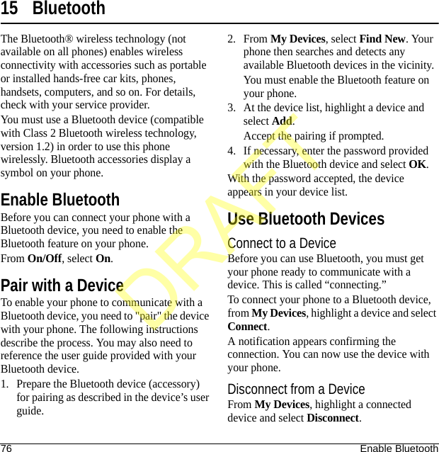 76 Enable Bluetooth15 BluetoothThe Bluetooth® wireless technology (not available on all phones) enables wireless connectivity with accessories such as portable or installed hands-free car kits, phones, handsets, computers, and so on. For details, check with your service provider.You must use a Bluetooth device (compatible with Class 2 Bluetooth wireless technology, version 1.2) in order to use this phone wirelessly. Bluetooth accessories display a symbol on your phone.Enable BluetoothBefore you can connect your phone with a Bluetooth device, you need to enable the Bluetooth feature on your phone.From On/Off, select On.Pair with a DeviceTo enable your phone to communicate with a Bluetooth device, you need to &quot;pair&quot; the device with your phone. The following instructions describe the process. You may also need to reference the user guide provided with your Bluetooth device.1. Prepare the Bluetooth device (accessory) for pairing as described in the device’s user guide.2. From My Devices, select Find New. Your phone then searches and detects any available Bluetooth devices in the vicinity.You must enable the Bluetooth feature on your phone.3. At the device list, highlight a device and select Add.Accept the pairing if prompted.4. If necessary, enter the password provided with the Bluetooth device and select OK.With the password accepted, the device appears in your device list.Use Bluetooth DevicesConnect to a DeviceBefore you can use Bluetooth, you must get your phone ready to communicate with a device. This is called “connecting.” To connect your phone to a Bluetooth device, from My Devices, highlight a device and select Connect.A notification appears confirming the connection. You can now use the device with your phone.Disconnect from a DeviceFrom My Devices, highlight a connected device and select Disconnect.DRAFT