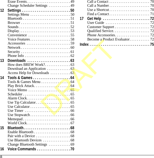 8Erase Events. . . . . . . . . . . . . . . . . . . . . . . .49Change Scheduler Settings . . . . . . . . . . . .4912 Settings . . . . . . . . . . . . . . . . . . . . . . . . . .50Settings Menu . . . . . . . . . . . . . . . . . . . . . .50Bluetooth . . . . . . . . . . . . . . . . . . . . . . . . . .51Browser . . . . . . . . . . . . . . . . . . . . . . . . . . .51Sounds . . . . . . . . . . . . . . . . . . . . . . . . . . . .52Display. . . . . . . . . . . . . . . . . . . . . . . . . . . .53Convenience  . . . . . . . . . . . . . . . . . . . . . . . 55Voice Features . . . . . . . . . . . . . . . . . . . . . .58Accessories  . . . . . . . . . . . . . . . . . . . . . . . .59Network . . . . . . . . . . . . . . . . . . . . . . . . . . .60Security . . . . . . . . . . . . . . . . . . . . . . . . . . .61Phone Info . . . . . . . . . . . . . . . . . . . . . . . . . 6213 Downloads  . . . . . . . . . . . . . . . . . . . . . . .63How does BREW Work?. . . . . . . . . . . . . .63Download an Application . . . . . . . . . . . . .63Access Help for Downloads  . . . . . . . . . . .6314 Tools &amp; Games . . . . . . . . . . . . . . . . . . . .64Tools &amp; Games Menu . . . . . . . . . . . . . . . .64Play Brick Attack. . . . . . . . . . . . . . . . . . . .64Voice Memo  . . . . . . . . . . . . . . . . . . . . . . .65Scheduler . . . . . . . . . . . . . . . . . . . . . . . . . .65Alarm Clock. . . . . . . . . . . . . . . . . . . . . . . .65Use Tip Calculator. . . . . . . . . . . . . . . . . . .65Use Calculator . . . . . . . . . . . . . . . . . . . . . .65Use Timer  . . . . . . . . . . . . . . . . . . . . . . . . .66Use Stopwatch . . . . . . . . . . . . . . . . . . . . . .66Memopad . . . . . . . . . . . . . . . . . . . . . . . . . .66World Clock. . . . . . . . . . . . . . . . . . . . . . . .6715 Bluetooth. . . . . . . . . . . . . . . . . . . . . . . . .68Enable Bluetooth . . . . . . . . . . . . . . . . . . . .68Pair with a Device . . . . . . . . . . . . . . . . . . .68Use Bluetooth Devices  . . . . . . . . . . . . . . .68Change Bluetooth Settings  . . . . . . . . . . . .6916 Voice Commands . . . . . . . . . . . . . . . . . .70Call a Contact . . . . . . . . . . . . . . . . . . . . . . 70Call a Number . . . . . . . . . . . . . . . . . . . . . . 70Use a Shortcut . . . . . . . . . . . . . . . . . . . . . . 70Find a Contact . . . . . . . . . . . . . . . . . . . . . . 7117 Get Help  . . . . . . . . . . . . . . . . . . . . . . . . . 72User Guide  . . . . . . . . . . . . . . . . . . . . . . . . 72Customer Support . . . . . . . . . . . . . . . . . . . 72Qualified Service. . . . . . . . . . . . . . . . . . . . 72Phone Accessories. . . . . . . . . . . . . . . . . . . 72Become a Product Evaluator. . . . . . . . . . . 72Index . . . . . . . . . . . . . . . . . . . . . . . . . . . . . . . . 75DRAFT