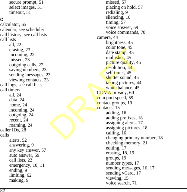 82secure prompt, 51select images, 51timeout, 51Ccalculator, 65calendar, see schedulercall history, see call listscall listsall, 22erasing, 23incoming, 22missed, 23outgoing calls, 22saving numbers, 23sending messages, 23viewing contacts, 23call logs, see call listscall timersall, 24data, 24home, 24incoming, 24outgoing, 24recent, 24roaming, 24caller IDs, 28callsalerts, 52answering, 9any key answer, 57auto answer, 59call lists, 22emergency, 10, 11ending, 9limiting, 62making, 9missed, 57placing on hold, 57redialing, 9silencing, 10timing, 57voice answer, 59voice commands, 70camera, 44brightness, 45color tone, 45date stamp, 45multishot, 45picture quality, 45resolution, 44self timer, 45shutter sound, 45taking pictures, 44white balance, 45CDMA privacy, 60com port speed, 59contact groups, 19contacts, 15adding, 16adding prefixes, 18assigning alerts, 17assigning pictures, 18calling, 16changing primary number, 18checking memory, 21editing, 17erasing, 18, 19groups, 19number types, 17sending messages, 16, 17sending vCard, 17viewing, 15voice search, 71DRAFT