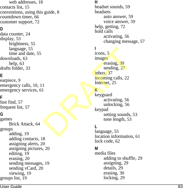 User Guide 83web addresses, 18contacts list, 15conventions, using this guide, 8countdown timer, 66customer support, 72Ddata counter, 24display, 53brightness, 55language, 55time and date, 55downloads, 63help, 63drafts folder, 33Eearpiece, 9emergency calls, 10, 11emergency services, 61Ffast find, 57frequent list, 57GgamesBrick Attack, 64groupsadding, 19adding contacts, 18assigning alerts, 20assigning pictures, 20editing, 19erasing, 20sending messages, 19sending vCard, 20viewing, 19groups list, 19Hheadset sounds, 59headsetsauto answer, 59voice answer, 59help, getting, 72hold callsactivating, 56changing message, 57Iicons, 5imageserasing, 30sending, 27inbox, 37incoming calls, 22Internet, 25Kkeyguardactivating, 56unlocking, 56keypadsetting sounds, 53tone length, 53Llanguage, 55location information, 61lock code, 62Mmedia filesadding to shuffle, 29assigning, 29details, 29erasing, 30locking, 29DRAFT