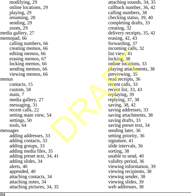 84modifying, 29online locations, 29playing, 29renaming, 28sending, 29zoom, 29media gallery, 27memopad, 66calling numbers, 66creating memos, 66editing memos, 66erasing memos, 67locking memos, 66sending memos, 66viewing memos, 66menuscontacts, 15custom, 58main, 7media gallery, 27messaging, 31recent calls, 22setting main view, 54settings, 50tools, 64messagesadding addresses, 33adding contacts, 33adding groups, 33adding media files, 35adding preset text, 34, 41adding slides, 34alerts, 40appended, 40attaching contacts, 34attaching notes, 34attaching pictures, 34, 35attaching sounds, 34, 35callback number, 36, 42calling numbers, 38checking status, 39, 40completing drafts, 33creating, 32delivery receipts, 35, 42erasing, 42, 43forwarding, 37incoming calls, 32list view, 41locking, 38online locations, 33playing attachments, 38previewing, 35read receipts, 36recent calls, 33recent list, 33, 43replaying, 39replying, 37, 38saving, 38, 42saving addresses, 33saving attachments, 38saving drafts, 33saving preset text, 34sending later, 36setting priority, 36signature, 41slide intervals, 36sorting, 38unable to send, 40validity period, 36viewing information, 39viewing recipients, 38viewing sender, 38viewing slides, 39web addresses, 38DRAFT