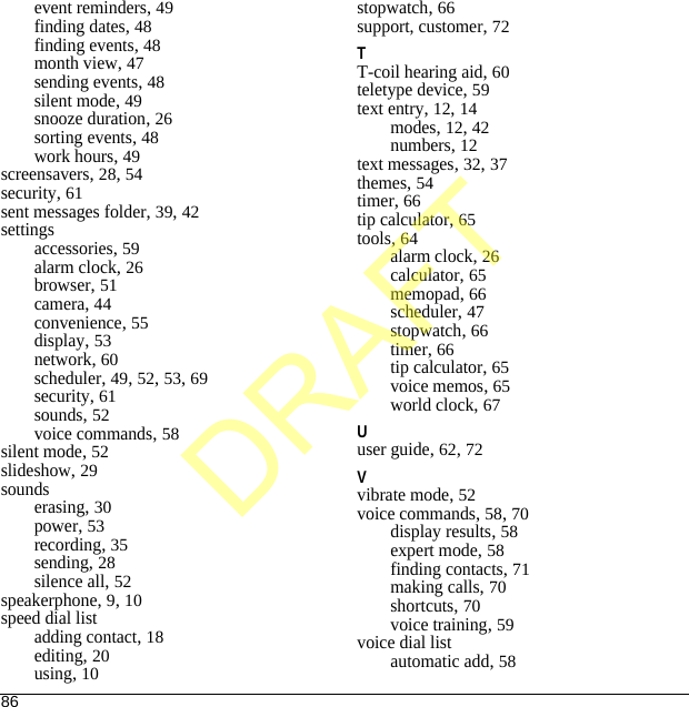 86event reminders, 49finding dates, 48finding events, 48month view, 47sending events, 48silent mode, 49snooze duration, 26sorting events, 48work hours, 49screensavers, 28, 54security, 61sent messages folder, 39, 42settingsaccessories, 59alarm clock, 26browser, 51camera, 44convenience, 55display, 53network, 60scheduler, 49, 52, 53, 69security, 61sounds, 52voice commands, 58silent mode, 52slideshow, 29soundserasing, 30power, 53recording, 35sending, 28silence all, 52speakerphone, 9, 10speed dial listadding contact, 18editing, 20using, 10stopwatch, 66support, customer, 72TT-coil hearing aid, 60teletype device, 59text entry, 12, 14modes, 12, 42numbers, 12text messages, 32, 37themes, 54timer, 66tip calculator, 65tools, 64alarm clock, 26calculator, 65memopad, 66scheduler, 47stopwatch, 66timer, 66tip calculator, 65voice memos, 65world clock, 67Uuser guide, 62, 72Vvibrate mode, 52voice commands, 58, 70display results, 58expert mode, 58finding contacts, 71making calls, 70shortcuts, 70voice training, 59voice dial listautomatic add, 58DRAFT