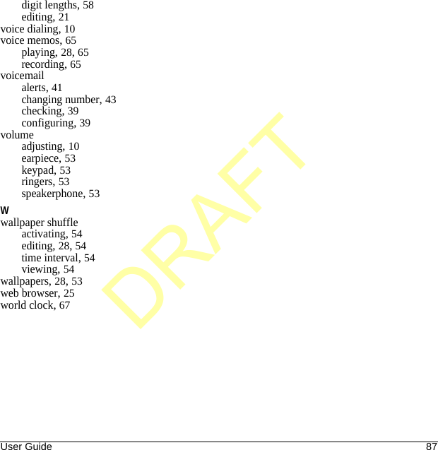 User Guide 87digit lengths, 58editing, 21voice dialing, 10voice memos, 65playing, 28, 65recording, 65voicemailalerts, 41changing number, 43checking, 39configuring, 39volumeadjusting, 10earpiece, 53keypad, 53ringers, 53speakerphone, 53Wwallpaper shuffleactivating, 54editing, 28, 54time interval, 54viewing, 54wallpapers, 28, 53web browser, 25world clock, 67DRAFT