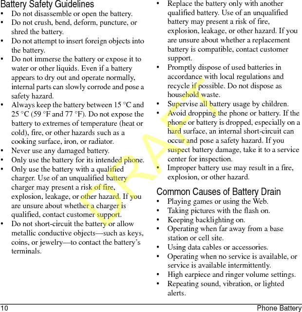 10 Phone BatteryBattery Safety Guidelines• Do not disassemble or open the battery.• Do not crush, bend, deform, puncture, or shred the battery.• Do not attempt to insert foreign objects into the battery.• Do not immerse the battery or expose it to water or other liquids. Even if a battery appears to dry out and operate normally, internal parts can slowly corrode and pose a safety hazard.• Always keep the battery between 15 °C and 25 °C (59 °F and 77 °F). Do not expose the battery to extremes of temperature (heat or cold), fire, or other hazards such as a cooking surface, iron, or radiator.• Never use any damaged battery.• Only use the battery for its intended phone.• Only use the battery with a qualified charger. Use of an unqualified battery charger may present a risk of fire, explosion, leakage, or other hazard. If you are unsure about whether a charger is qualified, contact customer support.• Do not short-circuit the battery or allow metallic conductive objects—such as keys, coins, or jewelry—to contact the battery’s terminals.• Replace the battery only with another qualified battery. Use of an unqualified battery may present a risk of fire, explosion, leakage, or other hazard. If you are unsure about whether a replacement battery is compatible, contact customer support.• Promptly dispose of used batteries in accordance with local regulations and recycle if possible. Do not dispose as household waste.• Supervise all battery usage by children.• Avoid dropping the phone or battery. If the phone or battery is dropped, especially on a hard surface, an internal short-circuit can occur and pose a safety hazard. If you suspect battery damage, take it to a service center for inspection.• Improper battery use may result in a fire, explosion, or other hazard.Common Causes of Battery Drain• Playing games or using the Web.• Taking pictures with the flash on.• Keeping backlighting on.• Operating when far away from a base station or cell site.• Using data cables or accessories.• Operating when no service is available, or service is available intermittently.• High earpiece and ringer volume settings.• Repeating sound, vibration, or lighted alerts.DRAFT