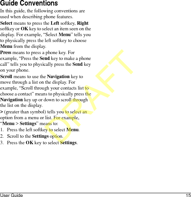User Guide 15Guide ConventionsIn this guide, the following conventions are used when describing phone features.Select means to press the Left softkey, Right softkey or OK key to select an item seen on the display. For example, “Select Menu” tells you to physically press the left softkey to choose Menu from the display.Press means to press a phone key. For example, “Press the Send key to make a phone call” tells you to physically press the Send key on your phone.Scroll means to use the Navigation key to move through a list on the display. For example, “Scroll through your contacts list to choose a contact” means to physically press the Navigation key up or down to scroll through the list on the display.&gt; (greater than symbol) tells you to select an option from a menu or list. For example, “Menu &gt; Settings” means to:1. Press the left softkey to select Menu.2. Scroll to the Settings option.3. Press the OK key to select Settings.DRAFT