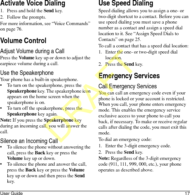 User Guide 17Activate Voice Dialing1. Press and hold the Send key.2. Follow the prompts.For more information, see “Voice Commands” on page 76.Volume ControlAdjust Volume during a CallPress the Volume key up or down to adjust the earpiece volume during a call. Use the SpeakerphoneYour phone has a built-in speakerphone.• To turn on the speakerphone, press the Speakerphone key. The speakerphone icon appears on the home screen when the speakerphone is on.• To turn off the speakerphone, press the Speakerphone key again.Note: If you press the Speakerphone key during an incoming call, you will answer the call.Silence an Incoming Call• To silence the phone without answering the call, press the Back key or press the Volume key up or down.• To silence the phone and answer the call, press the Back key or press the Volume key up or down and then press the Send key.Use Speed DialingSpeed dialing allows you to assign a one- or two-digit shortcut to a contact. Before you can use speed dialing you must save a phone number as a contact and assign a speed dial location to it. See “Assign Speed Dials to Contacts” on page 25. To call a contact that has a speed dial location:1. Enter the one- or two-digit speed dial location.2. Press the Send key.Emergency ServicesCall Emergency ServicesYou can call an emergency code even if your phone is locked or your account is restricted. When you call, your phone enters emergency mode. This enables the emergency service exclusive access to your phone to call you back, if necessary. To make or receive regular calls after dialing the code, you must exit this mode.To dial an emergency code:1. Enter the 3-digit emergency code.2. Press the Send key.Note: Regardless of the 3-digit emergency code (911, 111, 999, 000, etc.), your phone operates as described above.DRAFT