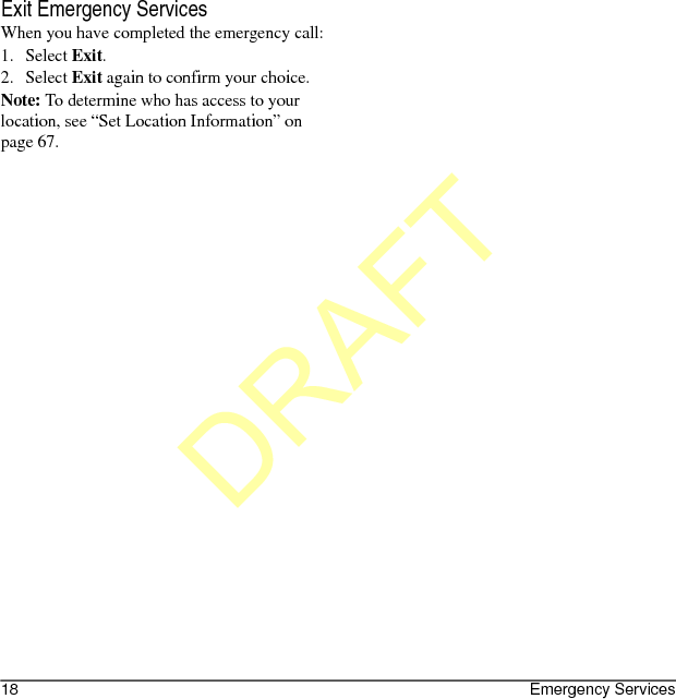 18 Emergency ServicesExit Emergency ServicesWhen you have completed the emergency call:1. Select Exit.2. Select Exit again to confirm your choice.Note: To determine who has access to your location, see “Set Location Information” on page 67.DRAFT