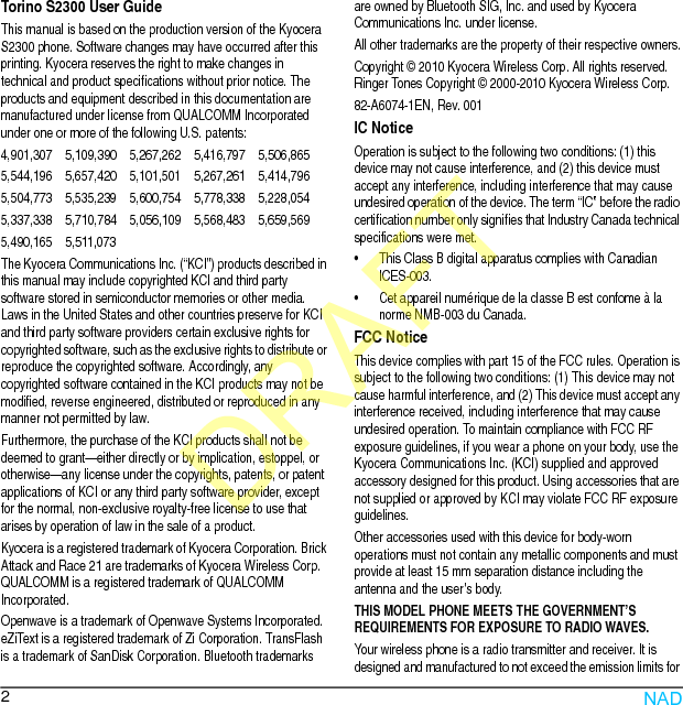 2Torino S2300 User GuideThis manual is based on the production version of the Kyocera S2300 phone. Software changes may have occurred after this printing. Kyocera reserves the right to make changes in technical and product specifications without prior notice. The products and equipment described in this documentation are manufactured under license from QUALCOMM Incorporated under one or more of the following U.S. patents:4,901,307    5,109,390    5,267,262    5,416,797    5,506,8655,544,196    5,657,420    5,101,501    5,267,261    5,414,7965,504,773    5,535,239    5,600,754    5,778,338    5,228,0545,337,338    5,710,784    5,056,109    5,568,483    5,659,5695,490,165    5,511,073The Kyocera Communications Inc. (“KCI”) products described in this manual may include copyrighted KCI and third party software stored in semiconductor memories or other media. Laws in the United States and other countries preserve for KCI and third party software providers certain exclusive rights for copyrighted software, such as the exclusive rights to distribute or reproduce the copyrighted software. Accordingly, any copyrighted software contained in the KCI products may not be modified, reverse engineered, distributed or reproduced in any manner not permitted by law. Furthermore, the purchase of the KCI products shall not be deemed to grant—either directly or by implication, estoppel, or otherwise—any license under the copyrights, patents, or patent applications of KCI or any third party software provider, except for the normal, non-exclusive royalty-free license to use that arises by operation of law in the sale of a product.Kyocera is a registered trademark of Kyocera Corporation. Brick Attack and Race 21 are trademarks of Kyocera Wireless Corp. QUALCOMM is a registered trademark of QUALCOMM Incorporated.Openwave is a trademark of Openwave Systems Incorporated. eZiText is a registered trademark of Zi Corporation. TransFlash is a trademark of SanDisk Corporation. Bluetooth trademarks are owned by Bluetooth SIG, Inc. and used by Kyocera Communications Inc. under license.All other trademarks are the property of their respective owners.Copyright © 2010 Kyocera Wireless Corp. All rights reserved. Ringer Tones Copyright © 2000-2010 Kyocera Wireless Corp.82-A6074-1EN, Rev. 001IC NoticeOperation is subject to the following two conditions: (1) this device may not cause interference, and (2) this device must accept any interference, including interference that may cause undesired operation of the device. The term “IC” before the radio certification number only signifies that Industry Canada technical specifications were met.• This Class B digital apparatus complies with Canadian ICES-003.• Cet appareil numérique de la classe B est confome à la norme NMB-003 du Canada.FCC NoticeThis device complies with part 15 of the FCC rules. Operation is subject to the following two conditions: (1) This device may not cause harmful interference, and (2) This device must accept any interference received, including interference that may cause undesired operation. To maintain compliance with FCC RF exposure guidelines, if you wear a phone on your body, use the Kyocera Communications Inc. (KCI) supplied and approved accessory designed for this product. Using accessories that are not supplied or approved by KCI may violate FCC RF exposure guidelines.Other accessories used with this device for body-worn operations must not contain any metallic components and must provide at least 15 mm separation distance including the antenna and the user’s body.THIS MODEL PHONE MEETS THE GOVERNMENT’S REQUIREMENTS FOR EXPOSURE TO RADIO WAVES.Your wireless phone is a radio transmitter and receiver. It is designed and manufactured to not exceed the emission limits for NADDRAFT