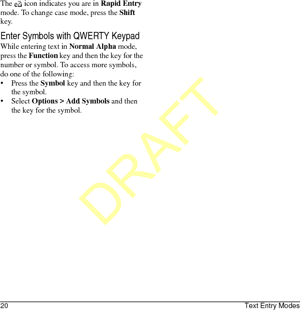 20 Text Entry ModesThe   icon indicates you are in Rapid Entry mode. To change case mode, press the Shift key.Enter Symbols with QWERTY KeypadWhile entering text in Normal Alpha mode, press the Function key and then the key for the number or symbol. To access more symbols, do one of the following:•Press the Symbol key and then the key for the symbol.• Select Options &gt; Add Symbols and then the key for the symbol.DRAFT