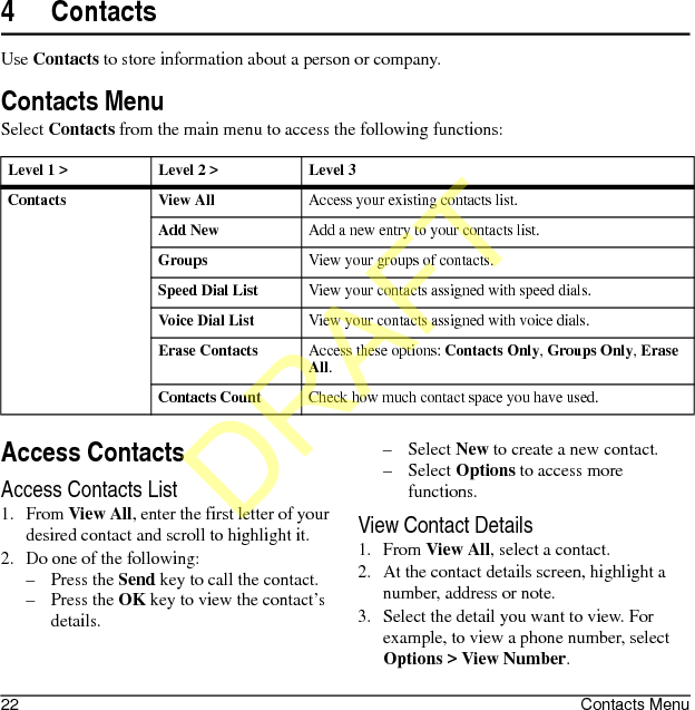 22 Contacts Menu4ContactsUse Contacts to store information about a person or company.Contacts MenuSelect Contacts from the main menu to access the following functions:Access ContactsAccess Contacts List1. From View All, enter the first letter of your desired contact and scroll to highlight it. 2. Do one of the following:–Press the Send key to call the contact.–Press the OK key to view the contact’s details.–Select New to create a new contact.–Select Options to access more functions.View Contact Details1. From View All, select a contact.2. At the contact details screen, highlight a number, address or note.3. Select the detail you want to view. For example, to view a phone number, select Options &gt; View Number.Level 1 &gt; Level 2 &gt;  Level 3Contacts View AllAccess your existing contacts list.Add NewAdd a new entry to your contacts list.GroupsView your groups of contacts.Speed Dial ListView your contacts assigned with speed dials.Voice Dial ListView your contacts assigned with voice dials.Erase ContactsAccess these options: Contacts Only, Groups Only, Erase All.Contacts CountCheck how much contact space you have used.DRAFT