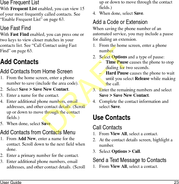 User Guide 23Use Frequent ListWith Frequent List enabled, you can view 15 of your most frequently called contacts. See “Enable Frequent List” on page 63.Use Fast FindWith Fast Find enabled, you can press one or two keys to view closer matches in your contacts list. See “Call Contact using Fast Find” on page 63.Add ContactsAdd Contacts from Home Screen1. From the home screen, enter a phone number to save (include the area code).2. Select Save &gt; Save New Contact.3. Enter a name for the contact.4. Enter additional phone numbers, email addresses, and other contact details. (Scroll up or down to move through the contact fields.)5. When done, select Save.Add Contacts from Contacts Menu1. From Add New, enter a name for the contact. Scroll down to the next field when done.2. Enter a primary number for the contact.3. Enter additional phone numbers, email addresses, and other contact details. (Scroll up or down to move through the contact fields.)4. When done, select Save.Add a Code or ExtensionWhen saving the phone number of an automated service, you may include a pause for dialing an extension.1. From the home screen, enter a phone number.2. Select Options and a type of pause:–Time Pause causes the phone to stop dialing for two seconds.–Hard Pause causes the phone to wait until you select Release while making the call.3. Enter the remaining numbers and select Save &gt; Save New Contact.4. Complete the contact information and select Save.Use ContactsCall Contacts1. From View All, select a contact.2. At the contact details screen, highlight a number.3. Select Options &gt; Call.Send a Text Message to Contacts1. From View All, select a contact.DRAFT